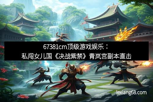 67381cm顶级游戏娱乐：私闯女儿国《决战紫禁》青岚宫副本直击