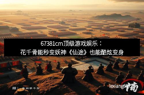 67381cm顶级游戏娱乐：花千骨能秒变妖神《仙途》也能酷炫变身