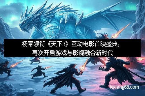 杨幂领衔《天下3》互动电影首映盛典，再次开启游戏与影视融合新时代