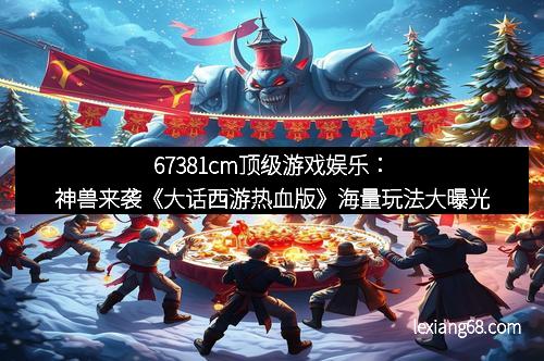 67381cm顶级游戏娱乐：神兽来袭《大话西游热血版》海量玩法大曝光